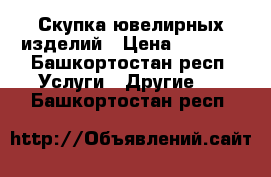 Скупка ювелирных изделий › Цена ­ 1 600 - Башкортостан респ. Услуги » Другие   . Башкортостан респ.